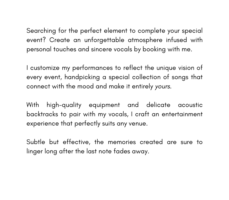 Searching for the perfect element to complete your special event Create an unforgettable atmosphere infused with personal touches and sincere vocals by booking with me I customize my performances to reflect the unique vision of every event handpicking a special collection of songs that connect with the mood and make it entirely yours With high quality equipment and delicate acoustic backtracks to pair with my vocals I craft an entertainment experience that perfectly suits any venue Subtle but effective the memories created are sure to linger long after the last note fades away